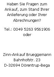 Textfeld: Haben Sie Fragen zum Ankauf, zum Stand Ihrer Anlieferung oder Ihrer Abrechnungen?Tel.: 0049 5263 9561906
oder
Zinn-Ankauf BrueggemannBahnhofstr. 23D-32694 Drentrup-Bega